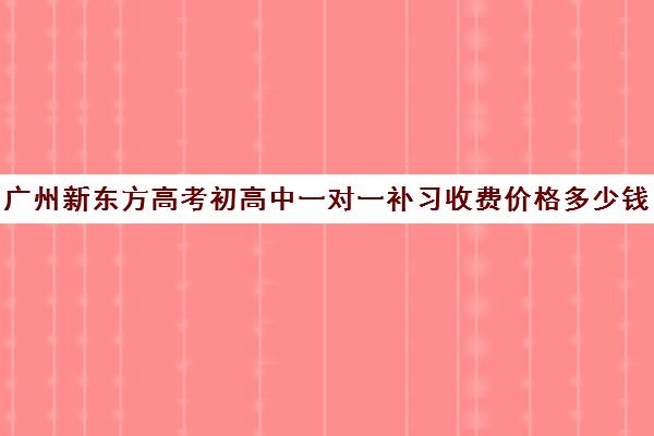 广州新东方高考初高中一对一补习收费价格多少钱