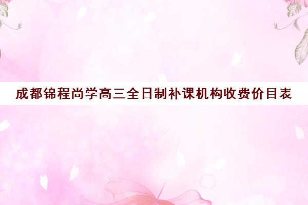 成都锦程尚学高三全日制补课机构收费价目表(成都高考培训机构排名前十)