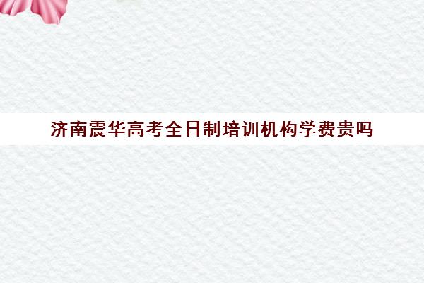 济南震华高考全日制培训机构学费贵吗(十大成考培训机构排名)