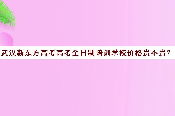 武汉新东方高考高考全日制培训学校价格贵不贵？多少钱一年(武汉新东方培训机构怎么样