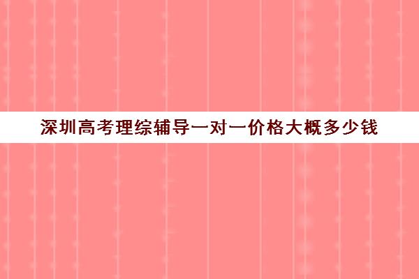 深圳高考理综辅导一对一价格大概多少钱(高考线上辅导机构有哪些比较好)