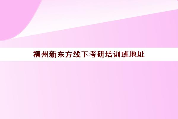 福州新东方线下考研培训班地址(新东方在职考研培训怎样)