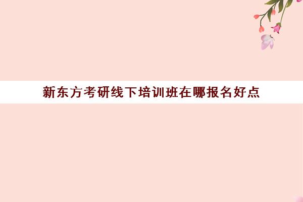 新东方考研线下培训班在哪报名好点(新东方考研班一般多少钱)