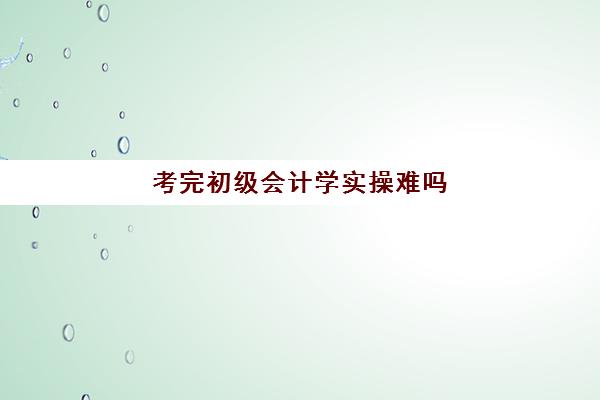 考完初级会计学实操难吗(无基础考初级会计难吗)