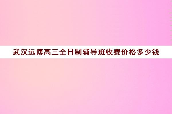 武汉远博高三全日制辅导班收费价格多少钱(高三全托辅导机构多少钱一年)