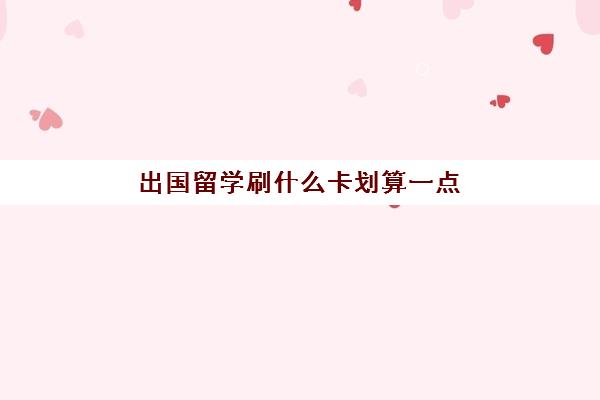 出国留学刷什么卡划算一点(出国留学贵吗)