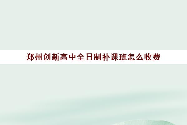 郑州创新高中全日制补课班怎么收费(郑州比较好的高三培训学校)