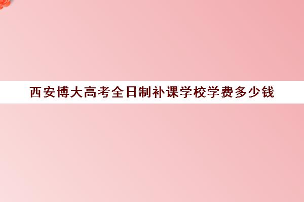 西安博大高考全日制补课学校学费多少钱(西安高三全日制补课机构)