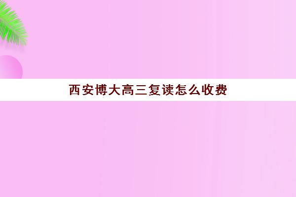 西安博大高三复读怎么收费(西安中考复读学校一年学费多少)