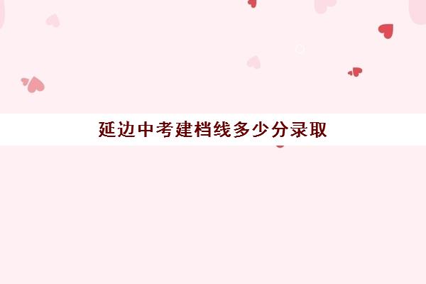 延边中考建档线多少分录取(延边一中分数线2024)