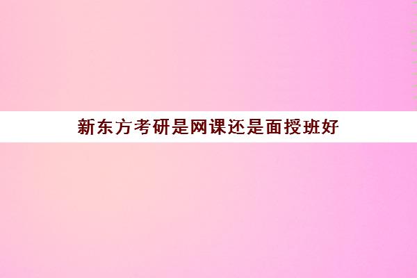 新东方考研是网课还是面授班好(新东方线下好还是网课好)