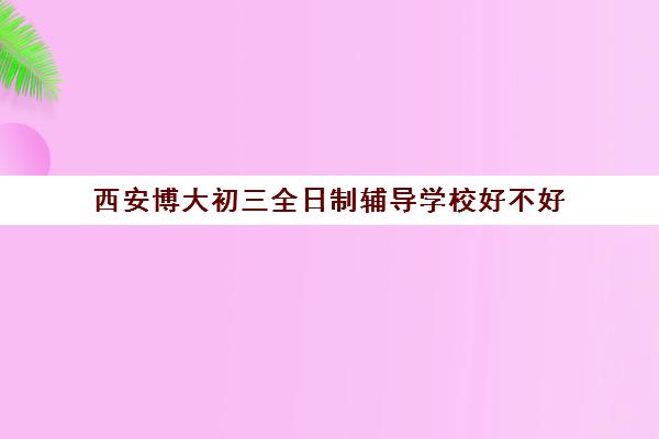 西安博大初三全日制辅导学校好不好(西安初三封闭式冲刺班)