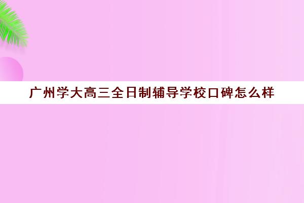 广州学大高三全日制辅导学校口碑怎么样(新东方高三全日制价格)