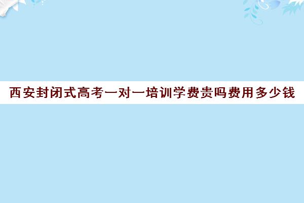 西安封闭式高考一对一培训学费贵吗费用多少钱(西安高三全日制补课机构)