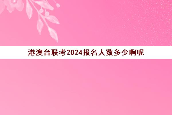 港澳台联考2024报名人数多少啊呢(港澳台联考专业限制)