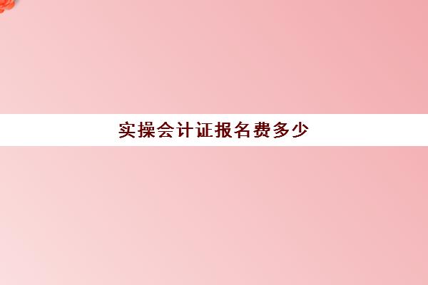 实操会计证报名费多少(考初级会计证有用吗)