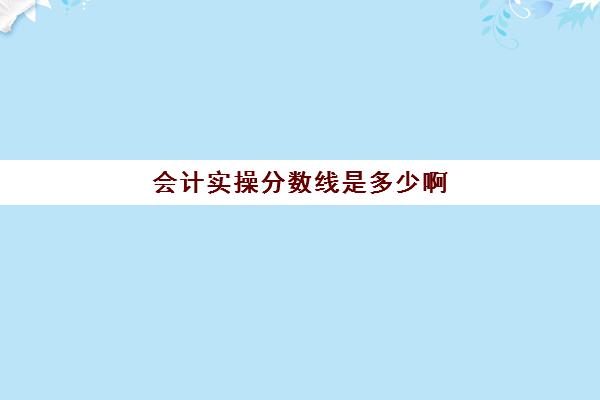 会计实操分数线是多少啊(初级会计考多少分才能通过)