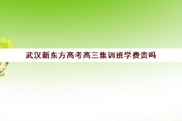 武汉新东方高考高三集训班学费贵吗(新东方学费贵吗)