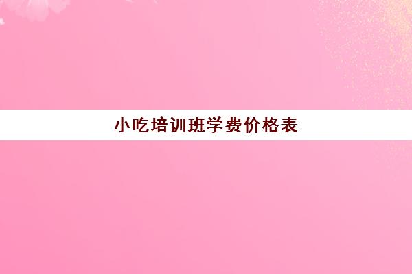 小吃培训班学费价格表(小吃培训学校速成班)