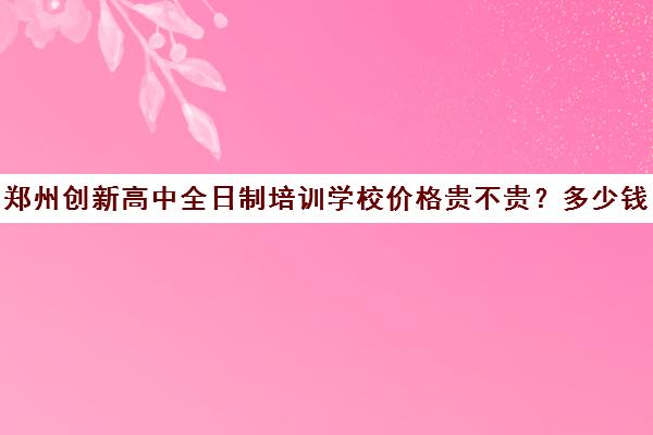 郑州创新高中全日制培训学校价格贵不贵？多少钱一年(培训学校)