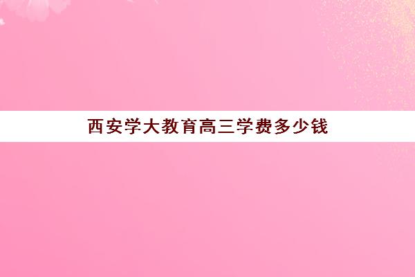 西安学大教育高三学费多少钱(西安高考补课最哪个学校好)