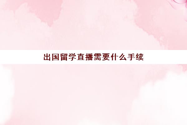 出国留学直播需要什么手续(出国留学手续办理流程)