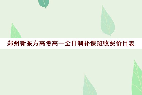 郑州新东方高考高一全日制补课班收费价目表(郑州高考辅导机构哪个好)