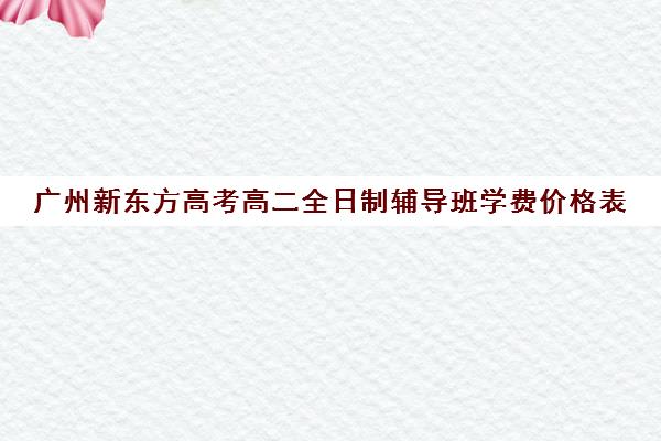 广州新东方高考高二全日制辅导班学费价格表(新东方高三一对一收费价格表)