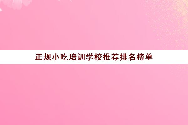 正规小吃培训学校推荐排名榜单(最有名的小吃培训学校有哪些)