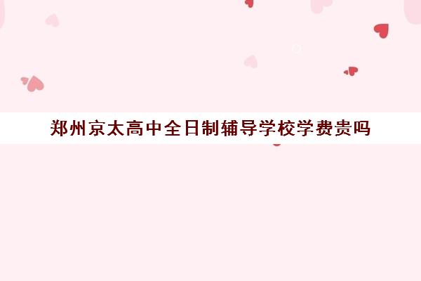 郑州京太高中全日制辅导学校学费贵吗(郑州比较好的高三培训学校)