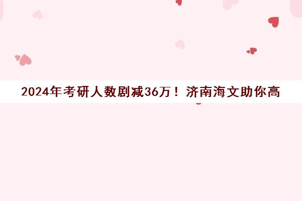 2024年考研人数剧减36万！济南海文助你高效提分