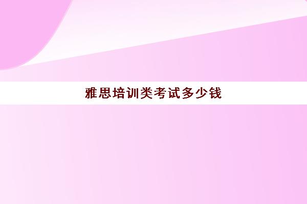 雅思培训类考试多少钱(雅思考试培训价格如何)