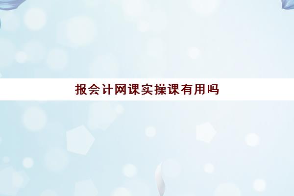 报会计网课实操课有用吗(学会计上网课好还是实体课好)