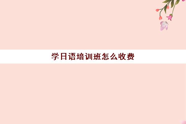 学日语培训班怎么收费(网上日语培训班哪家好)