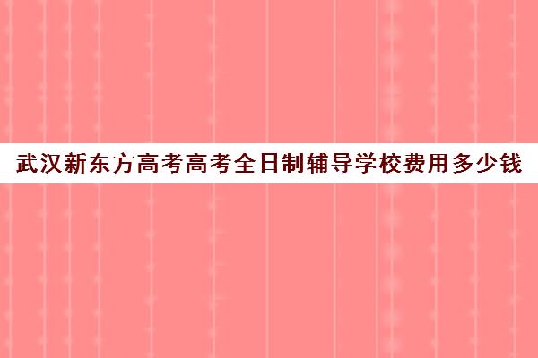 武汉新东方高考高考全日制辅导学校费用多少钱(武汉高考冲刺封闭培训班)