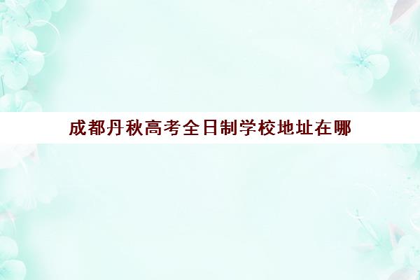 成都丹秋高考全日制学校地址在哪(成都单招培训学校正规学校有哪些)