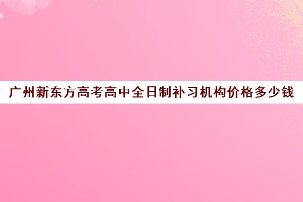 广州新东方高考高中全日制补习机构价格多少钱