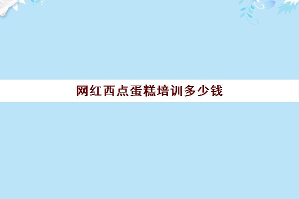 网红西点蛋糕培训多少钱(西点培训班要多少钱一个月)