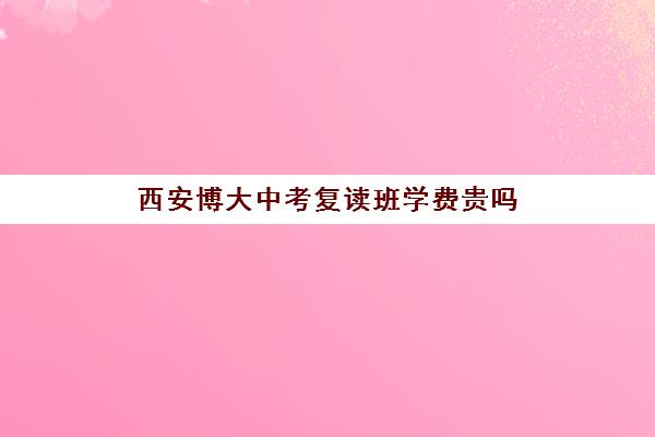 西安博大中考复读班学费贵吗(西安中考复读学校一年学费多少)