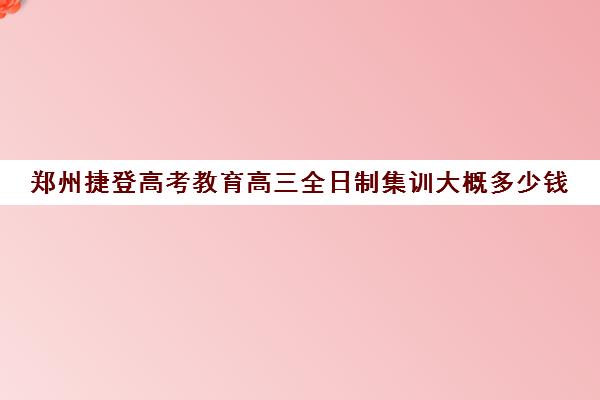 郑州捷登高考教育高三全日制集训大概多少钱(成都高三全日制封闭式集训)