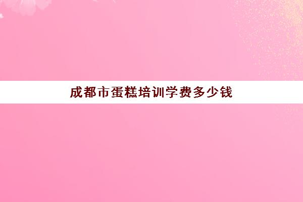 成都市蛋糕培训学费多少钱(烘焙培训学校学费多少)