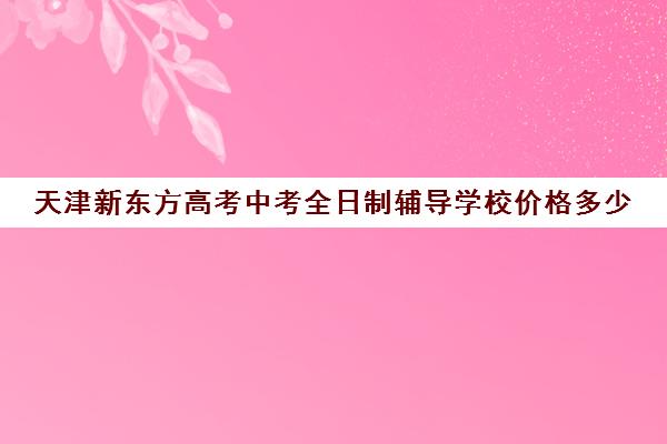 天津新东方高考中考全日制辅导学校价格多少(天津最好的高中培训机构)