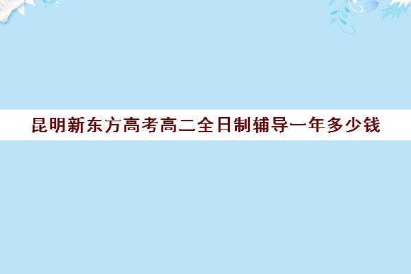 昆明新东方高考高二全日制辅导一年多少钱(新东方全日制高三学费)