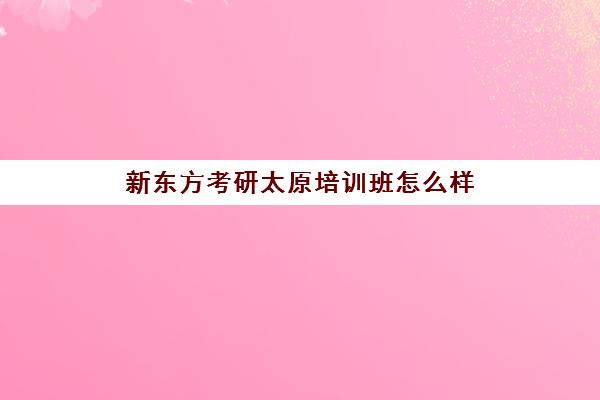 新东方考研太原培训班怎么样(太原有实力的考研班)