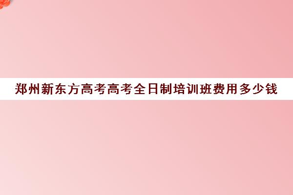 郑州新东方高考高考全日制培训班费用多少钱(郑州高考辅导机构哪个好)