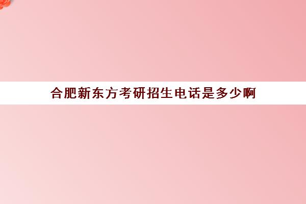 合肥新东方考研招生电话是多少啊(合肥新东方哪个校区好)