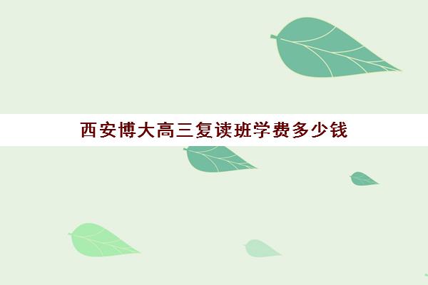 西安博大高三复读班学费多少钱(西安博大全日制高考学校怎么样)