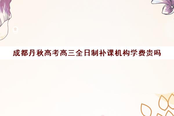 成都丹秋高考高三全日制补课机构学费贵吗(成都高三培训班收费标准)