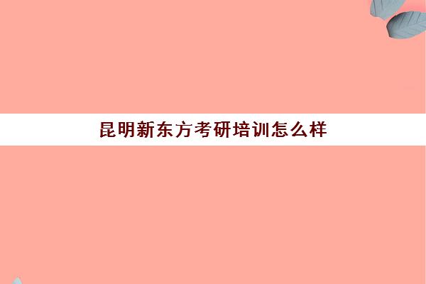 昆明新东方考研培训怎么样(新东方考研机构怎么样)