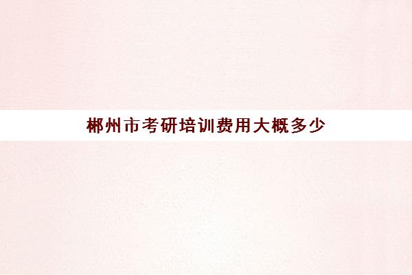 郴州市考研培训费用大概多少(2024年郴州考研考试点在哪里)